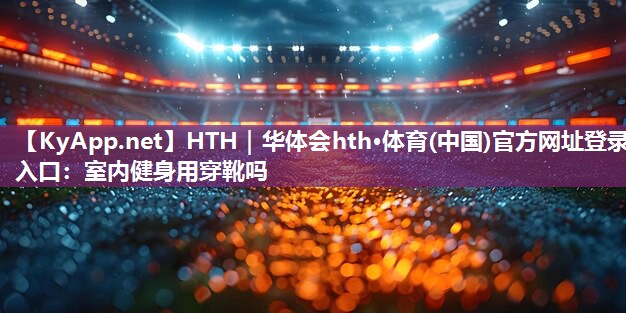 HTH｜华体会hth·体育(中国)官方网址登录入口：室内健身用穿靴吗