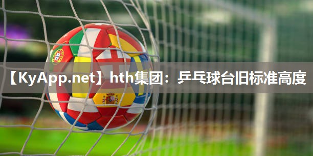 hth集团：乒乓球台旧标准高度