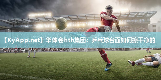 华体会hth集团：乒乓球台面如何擦干净的