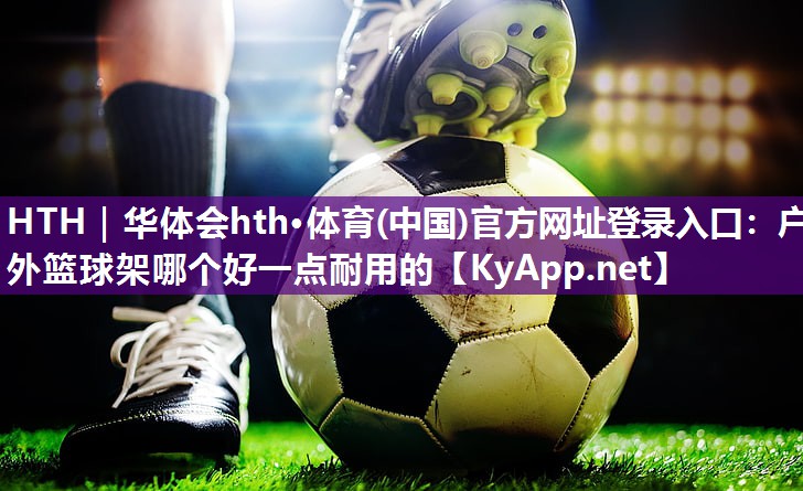 HTH｜华体会hth·体育(中国)官方网址登录入口：户外篮球架哪个好一点耐用的