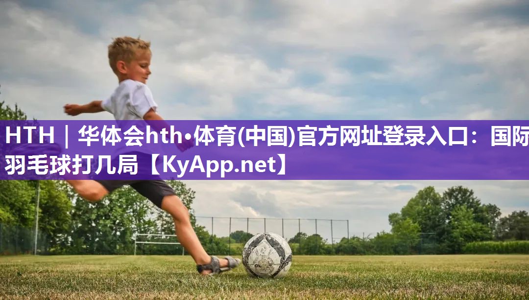 HTH｜华体会hth·体育(中国)官方网址登录入口：国际羽毛球打几局