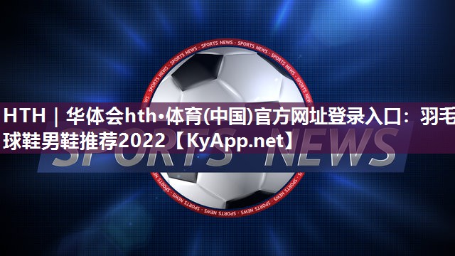 HTH｜华体会hth·体育(中国)官方网址登录入口：羽毛球鞋男鞋推荐2022