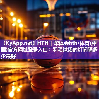 HTH｜华体会hth·体育(中国)官方网址登录入口：羽毛球场的灯间隔多少最好