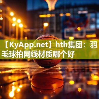 hth集团：羽毛球拍网线材质哪个好