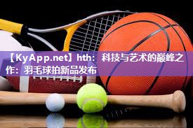 科技与艺术的巅峰之作：羽毛球拍新品发布