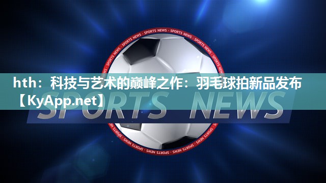 科技与艺术的巅峰之作：羽毛球拍新品发布